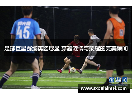 足球巨星赛场英姿尽显 穿越激情与荣耀的完美瞬间