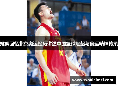 姚明回忆北京奥运经历讲述中国篮球崛起与奥运精神传承