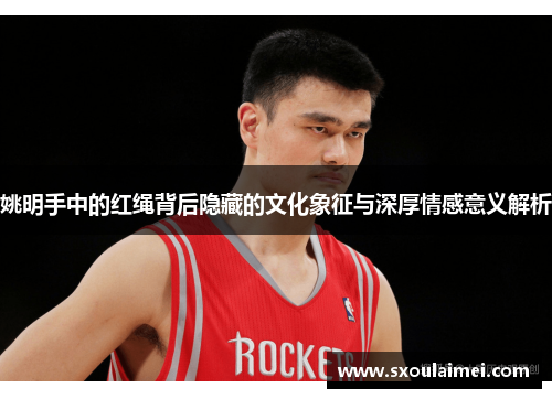 姚明手中的红绳背后隐藏的文化象征与深厚情感意义解析