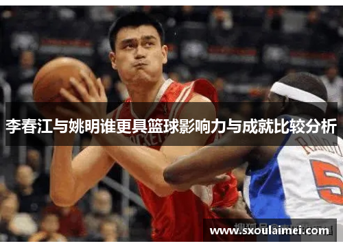 李春江与姚明谁更具篮球影响力与成就比较分析