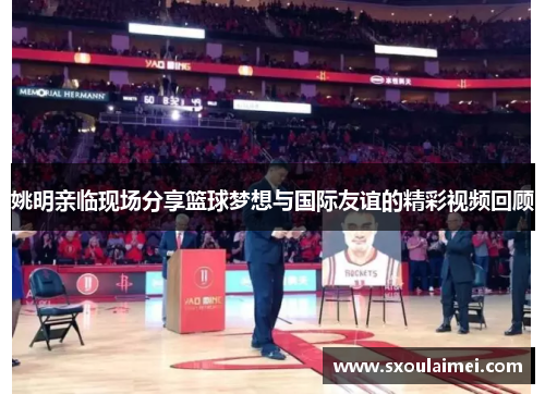 姚明亲临现场分享篮球梦想与国际友谊的精彩视频回顾