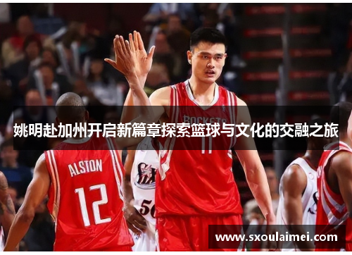 姚明赴加州开启新篇章探索篮球与文化的交融之旅