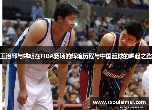 王治郅与姚明在FIBA赛场的辉煌历程与中国篮球的崛起之路